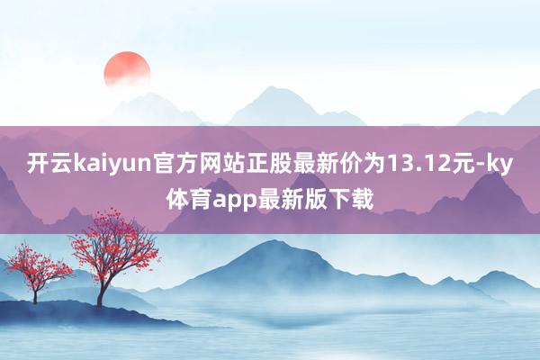 开云kaiyun官方网站正股最新价为13.12元-ky体育app最新版下载