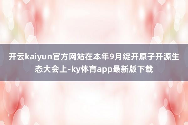 开云kaiyun官方网站　　在本年9月绽开原子开源生态大会上-ky体育app最新版下载