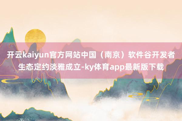 开云kaiyun官方网站中国（南京）软件谷开发者生态定约淡雅成立-ky体育app最新版下载