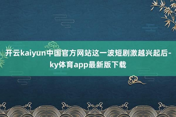 开云kaiyun中国官方网站这一波短剧激越兴起后-ky体育app最新版下载