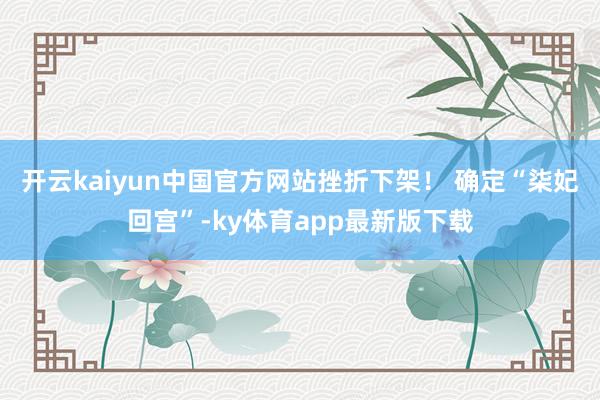 开云kaiyun中国官方网站挫折下架！ 确定“柒妃回宫”-ky体育app最新版下载