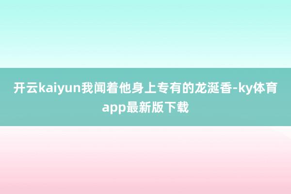 开云kaiyun我闻着他身上专有的龙涎香-ky体育app最新版下载