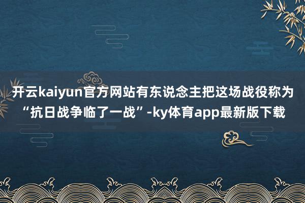 开云kaiyun官方网站有东说念主把这场战役称为“抗日战争临了一战”-ky体育app最新版下载