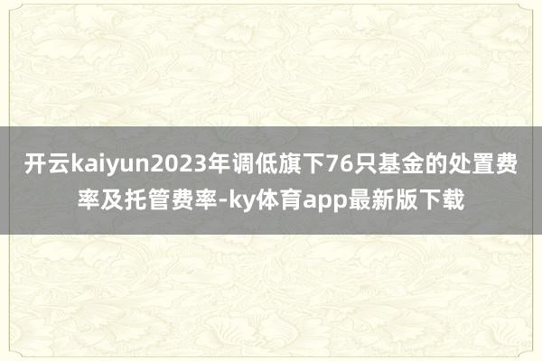 开云kaiyun2023年调低旗下76只基金的处置费率及托管费率-ky体育app最新版下载