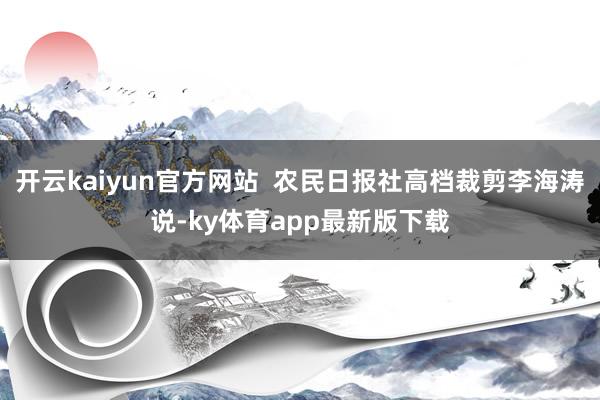 开云kaiyun官方网站  农民日报社高档裁剪李海涛说-ky体育app最新版下载