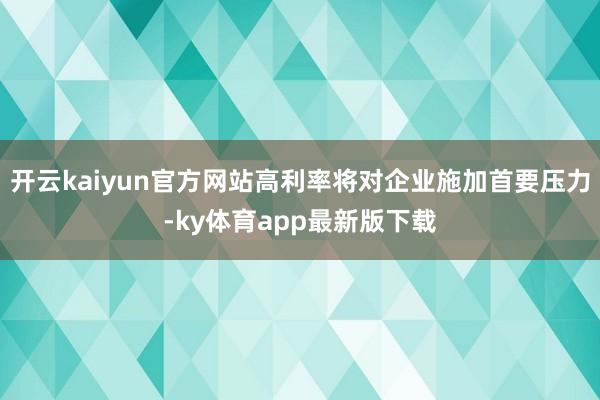 开云kaiyun官方网站高利率将对企业施加首要压力-ky体育app最新版下载