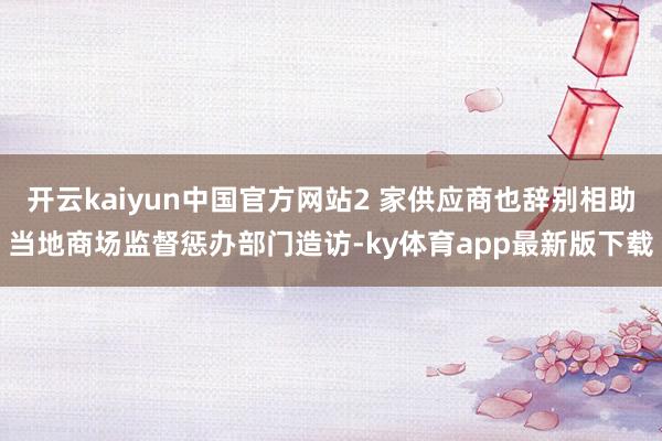 开云kaiyun中国官方网站2 家供应商也辞别相助当地商场监督惩办部门造访-ky体育app最新版下载