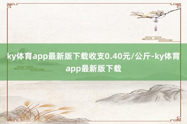 ky体育app最新版下载收支0.40元/公斤-ky体育app最新版下载