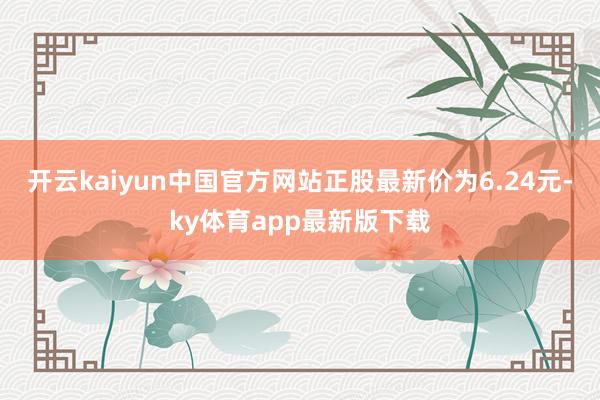 开云kaiyun中国官方网站正股最新价为6.24元-ky体育app最新版下载