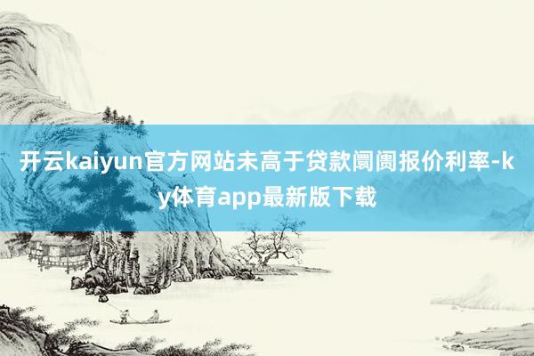 开云kaiyun官方网站未高于贷款阛阓报价利率-ky体育app最新版下载