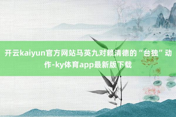 开云kaiyun官方网站马英九对赖清德的“台独”动作-ky体育app最新版下载