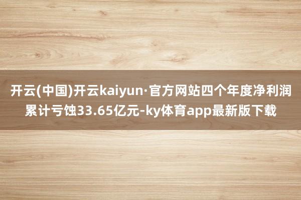 开云(中国)开云kaiyun·官方网站四个年度净利润累计亏蚀33.65亿元-ky体育app最新版下载