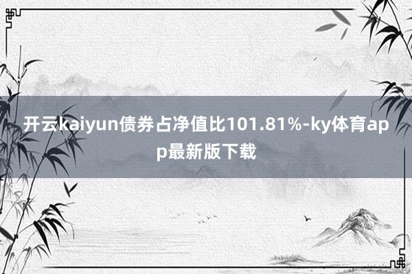 开云kaiyun债券占净值比101.81%-ky体育app最新版下载