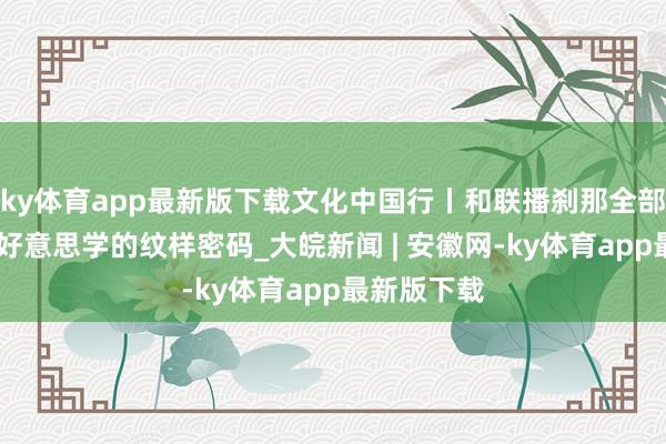 ky体育app最新版下载文化中国行丨和联播刹那全部 解锁东方好意思学的纹样密码_大皖新闻 | 安徽网-ky体育app最新版下载