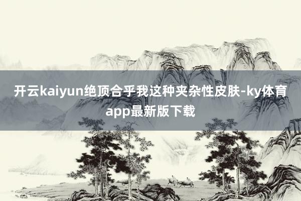 开云kaiyun绝顶合乎我这种夹杂性皮肤-ky体育app最新版下载