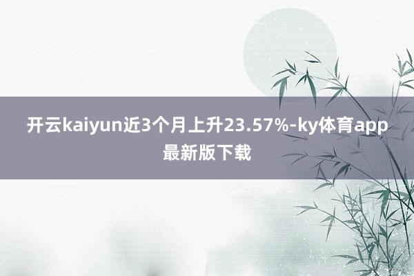 开云kaiyun近3个月上升23.57%-ky体育app最新版下载