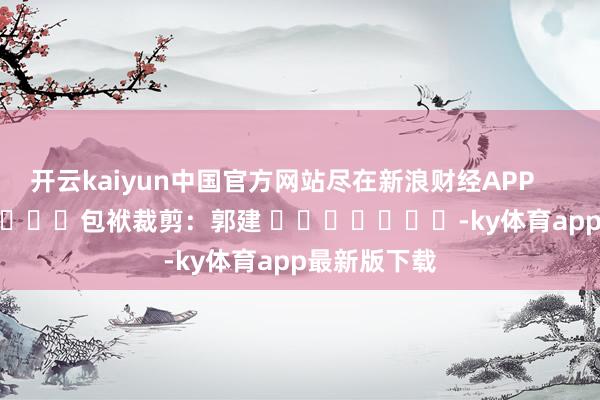 开云kaiyun中国官方网站尽在新浪财经APP            						包袱裁剪：郭建 							-ky体育app最新版下载