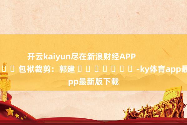 开云kaiyun尽在新浪财经APP            						包袱裁剪：郭建 							-ky体育app最新版下载