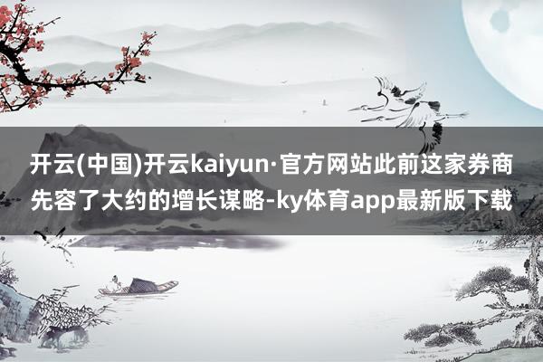 开云(中国)开云kaiyun·官方网站此前这家券商先容了大约的增长谋略-ky体育app最新版下载