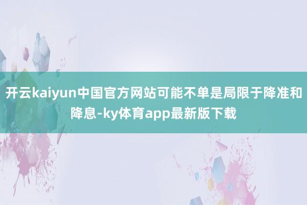 开云kaiyun中国官方网站可能不单是局限于降准和降息-ky体育app最新版下载