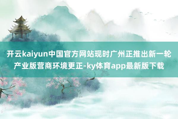 开云kaiyun中国官方网站现时广州正推出新一轮产业版营商环境更正-ky体育app最新版下载