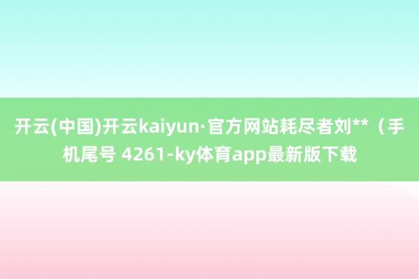 开云(中国)开云kaiyun·官方网站耗尽者刘**（手机尾号 4261-ky体育app最新版下载