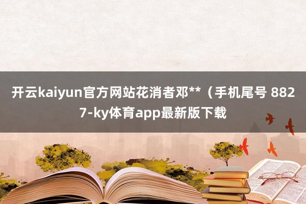 开云kaiyun官方网站花消者邓**（手机尾号 8827-ky体育app最新版下载