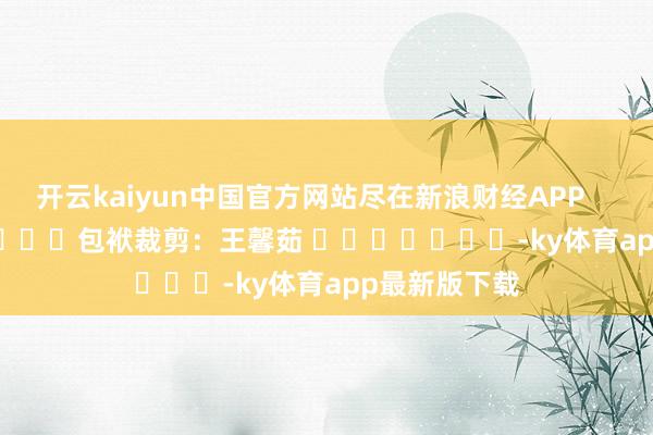 开云kaiyun中国官方网站尽在新浪财经APP            						包袱裁剪：王馨茹 							-ky体育app最新版下载