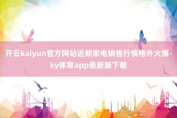 开云kaiyun官方网站近期家电销售行情格外火爆-ky体育app最新版下载