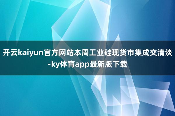 开云kaiyun官方网站本周工业硅现货市集成交清淡-ky体育app最新版下载