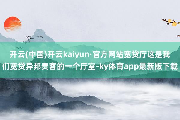 开云(中国)开云kaiyun·官方网站宽贷厅这是我们宽贷异邦贵客的一个厅室-ky体育app最新版下载