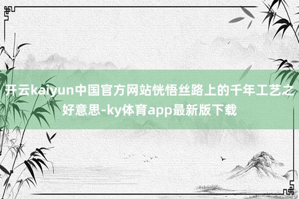 开云kaiyun中国官方网站恍悟丝路上的千年工艺之好意思-ky体育app最新版下载