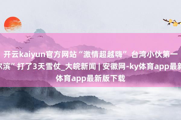 开云kaiyun官方网站“激情超越嗨” 台湾小伙第一次来“尔滨”打了3天雪仗_大皖新闻 | 安徽网-ky体育app最新版下载