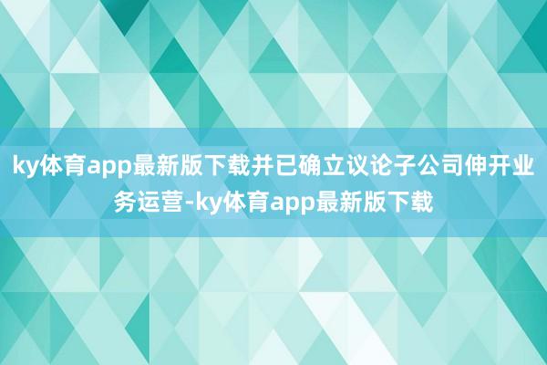 ky体育app最新版下载并已确立议论子公司伸开业务运营-ky体育app最新版下载