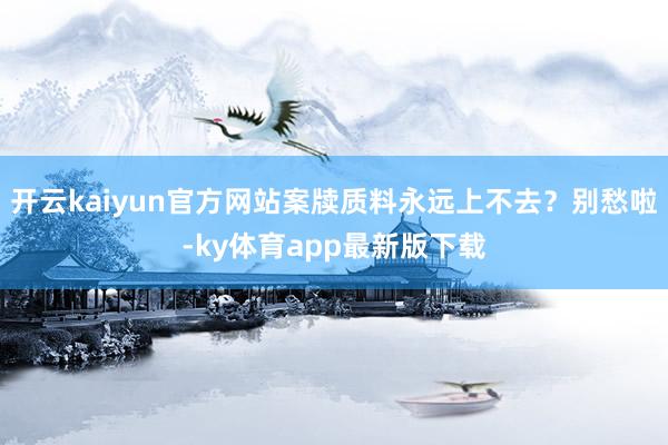 开云kaiyun官方网站案牍质料永远上不去？别愁啦-ky体育app最新版下载