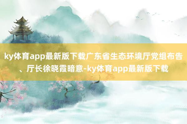 ky体育app最新版下载广东省生态环境厅党组布告、厅长徐晓霞暗意-ky体育app最新版下载