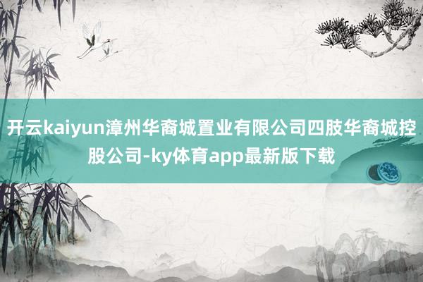 开云kaiyun漳州华裔城置业有限公司四肢华裔城控股公司-ky体育app最新版下载