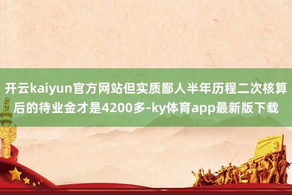 开云kaiyun官方网站但实质鄙人半年历程二次核算后的待业金才是4200多-ky体育app最新版下载