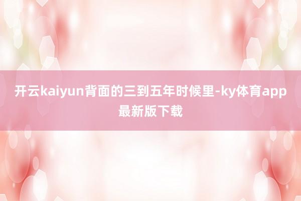 开云kaiyun背面的三到五年时候里-ky体育app最新版下载