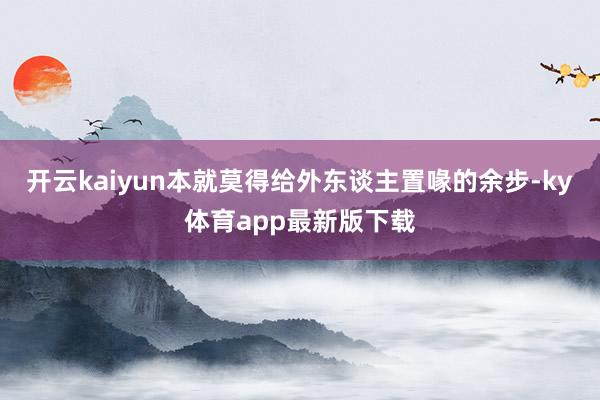 开云kaiyun本就莫得给外东谈主置喙的余步-ky体育app最新版下载