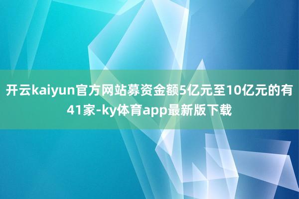 开云kaiyun官方网站募资金额5亿元至10亿元的有41家-ky体育app最新版下载