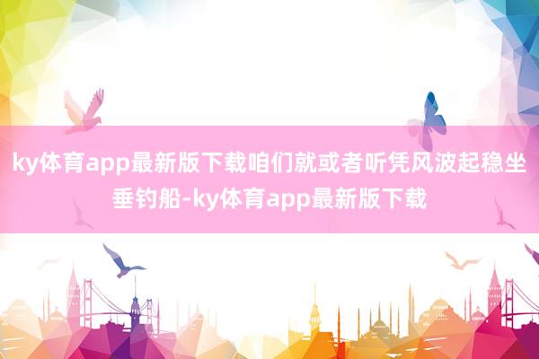 ky体育app最新版下载咱们就或者听凭风波起稳坐垂钓船-ky体育app最新版下载