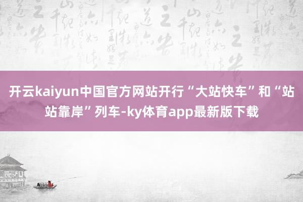 开云kaiyun中国官方网站开行“大站快车”和“站站靠岸”列车-ky体育app最新版下载