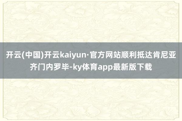 开云(中国)开云kaiyun·官方网站顺利抵达肯尼亚齐门内罗毕-ky体育app最新版下载