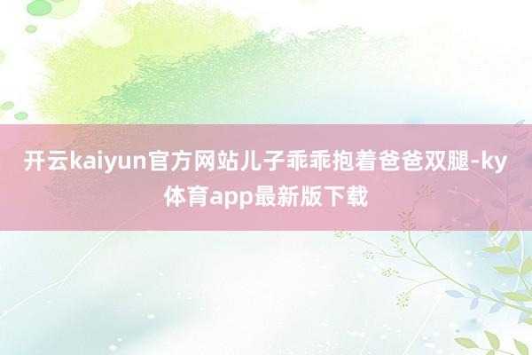 开云kaiyun官方网站儿子乖乖抱着爸爸双腿-ky体育app最新版下载