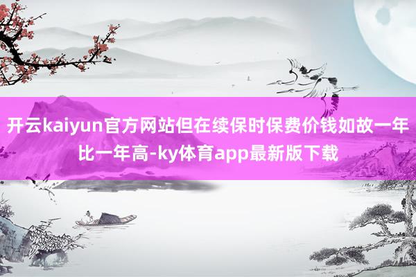 开云kaiyun官方网站但在续保时保费价钱如故一年比一年高-ky体育app最新版下载