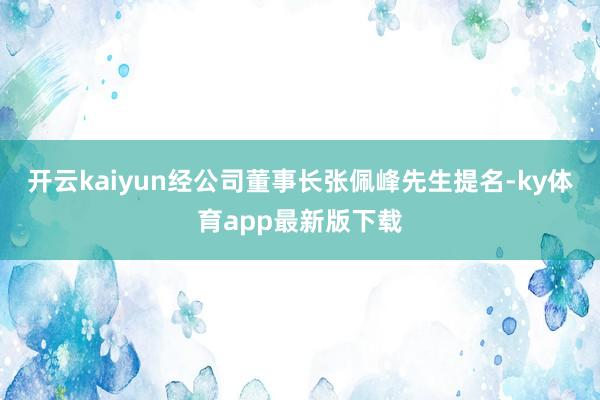 开云kaiyun经公司董事长张佩峰先生提名-ky体育app最新版下载