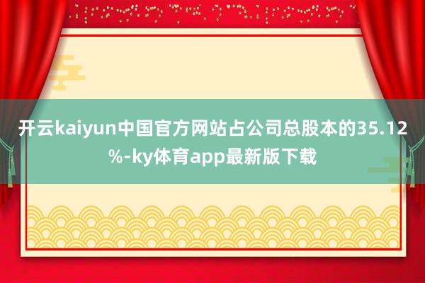 开云kaiyun中国官方网站占公司总股本的35.12%-ky体育app最新版下载