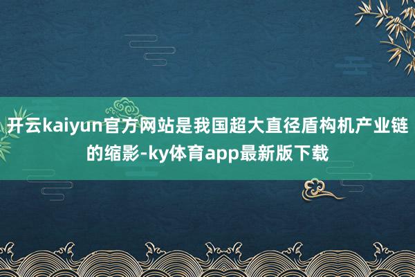 开云kaiyun官方网站是我国超大直径盾构机产业链的缩影-ky体育app最新版下载