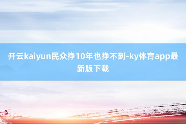 开云kaiyun民众挣10年也挣不到-ky体育app最新版下载